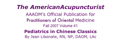 The AmericanAcupuncturist 
AAAOM’s Official Publication for 
Practitioners of Oriental Medicine 
Fall 2007 Volume 41
Pediatrics in Chinese Classics 
By Jean Libonate, RN, NP, DAOM, LAc 
